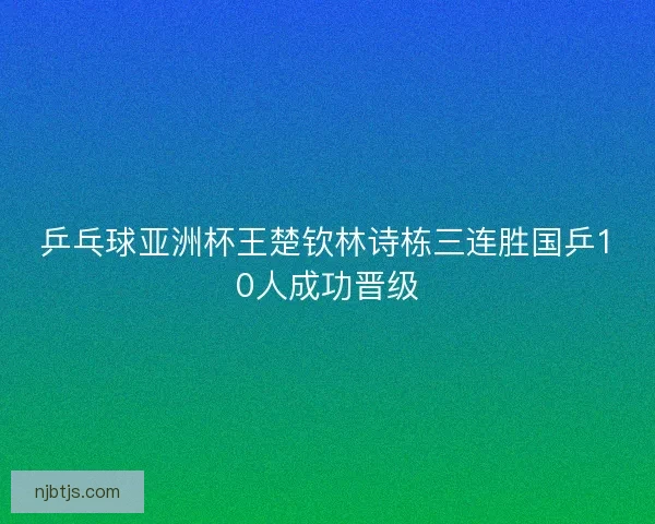 乒乓球亚洲杯王楚钦林诗栋三连胜国乒10人成功晋级