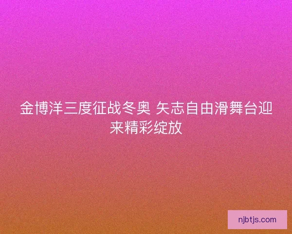 金博洋三度征战冬奥 矢志自由滑舞台迎来精彩绽放
