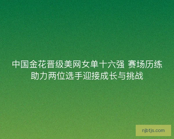 中国金花晋级美网女单十六强 赛场历练助力两位选手迎接成长与挑战